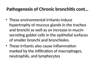 Pathogenesis of Chronic bronchitis cont…
• These environmental irritants induce
hypertrophy of mucous glands in the trachea
and bronchi as well as an increase in mucin-
secreting goblet cells in the epithelial surfaces
of smaller bronchi and bronchioles.
• These irritants also cause inflammation
marked by the infiltration of macrophages,
neutrophils, and lymphocytes
 