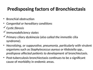 Predisposing factors of Bronchiectasis
• Bronchial obstruction
• Congenital or hereditary conditions
Cystic fibrosis
Immunodeficiency states
Primary ciliary dyskinesia (also called the immotile cilia
syndrome).
• Necrotizing, or suppurative, pneumonia, particularly with virulent
organisms such as Staphylococcus aureus or Klebsiella spp.,
predispose affected patients to development of bronchiectasis.
• Post-tuberculosis bronchiectasis continues to be a significant
cause of morbidity in endemic areas.
 