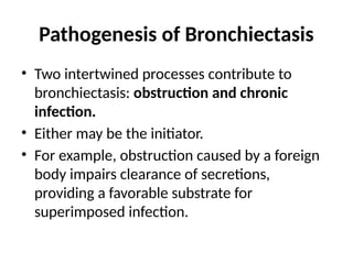Pathogenesis of Bronchiectasis
• Two intertwined processes contribute to
bronchiectasis: obstruction and chronic
infection.
• Either may be the initiator.
• For example, obstruction caused by a foreign
body impairs clearance of secretions,
providing a favorable substrate for
superimposed infection.
 