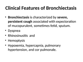 Clinical Features of Bronchiectasis
• Bronchiectasis is characterized by severe,
persistent cough associated with expectoration
of mucopurulent, sometimes fetid, sputum.
• Dyspnea
• Rhinosinusitis and
• Hemoptysis
• Hypoxemia, hypercapnia, pulmonary
hypertension, and cor pulmonale.
 