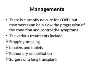 Managements
• There is currently no cure for COPD, but
treatments can help slow the progression of
the condition and control the symptoms
• The various treatments include:
Stopping smoking
Inhalers and tablets
Pulmonary rehabilitation
Surgery or a lung transplant
 