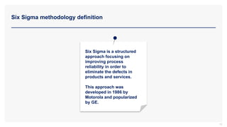 Six Sigma methodology definition
10
Six Sigma is a structured
approach focusing on
improving process
reliability in order to
eliminate the defects in
products and services.
This approach was
developed in 1986 by
Motorola and popularized
by GE.
 