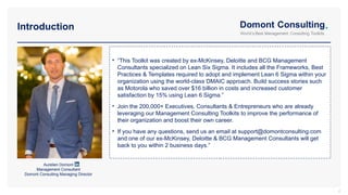 • “This Toolkit was created by ex-McKinsey, Deloitte and BCG Management
Consultants specialized on Lean Six Sigma. It includes all the Frameworks, Best
Practices & Templates required to adopt and implement Lean 6 Sigma within your
organization using the world-class DMAIC approach. Build success stories such
as Motorola who saved over $16 billion in costs and increased customer
satisfaction by 15% using Lean 6 Sigma.”
• Join the 200,000+ Executives, Consultants & Entrepreneurs who are already
leveraging our Management Consulting Toolkits to improve the performance of
their organization and boost their own career.
• If you have any questions, send us an email at support@domontconsulting.com
and one of our ex-McKinsey, Deloitte & BCG Management Consultants will get
back to you within 2 business days.”
Introduction
2
Aurelien Domont
Management Consultant
Domont Consulting Managing Director
 