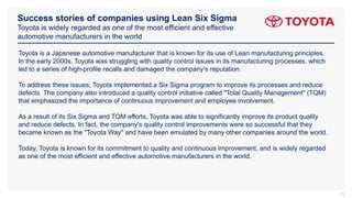 Success stories of companies using Lean Six Sigma
Toyota is widely regarded as one of the most efficient and effective
automotive manufacturers in the world
23
Toyota is a Japanese automotive manufacturer that is known for its use of Lean manufacturing principles.
In the early 2000s, Toyota was struggling with quality control issues in its manufacturing processes, which
led to a series of high-profile recalls and damaged the company's reputation.
To address these issues, Toyota implemented a Six Sigma program to improve its processes and reduce
defects. The company also introduced a quality control initiative called "Total Quality Management" (TQM)
that emphasized the importance of continuous improvement and employee involvement.
As a result of its Six Sigma and TQM efforts, Toyota was able to significantly improve its product quality
and reduce defects. In fact, the company's quality control improvements were so successful that they
became known as the "Toyota Way" and have been emulated by many other companies around the world.
Today, Toyota is known for its commitment to quality and continuous improvement, and is widely regarded
as one of the most efficient and effective automotive manufacturers in the world.
 