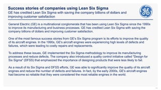 Success stories of companies using Lean Six Sigma
GE has credited Lean Six Sigma with saving the company billions of dollars and
improving customer satisfaction
24
General Electric (GE) is a multinational conglomerate that has been using Lean Six Sigma since the 1990s
to improve its manufacturing and business processes. GE has credited Lean Six Sigma with saving the
company billions of dollars and improving customer satisfaction.
One of the most famous success stories from GE's Six Sigma program is its efforts to improve the quality
of its aircraft engines. In the 1990s, GE's aircraft engines were experiencing high levels of defects and
failures, which were leading to costly repairs and replacements.
To address these issues, GE implemented the Six Sigma methodology to improve its manufacturing
processes and reduce defects. The company also introduced a quality control initiative called "Design for
Six Sigma" (DFSS) that emphasized the importance of designing products that were less likely to fail.
As a result of its Six Sigma and DFSS efforts, GE was able to significantly improve the quality of its aircraft
engines and reduce the number of defects and failures. In fact, by the early 2000s, GE's aircraft engines
had become so reliable that they were considered the most reliable engines in the world.
 