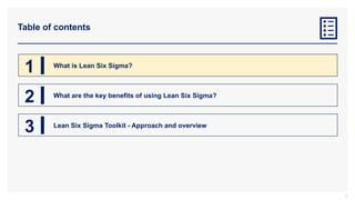 Table of contents
4
1 What is Lean Six Sigma?
2 What are the key benefits of using Lean Six Sigma?
3 Lean Six Sigma Toolkit - Approach and overview
 