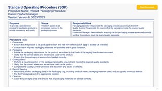 Standard Operating Procedure (SOP)
Procedure Name: Product Packaging Procedure
Owner: Product manager
Version: Version 8, 30/03/2023
41
Responsibilities
Packaging Operator: Responsible for packaging products according to the SOP.
Quality Control: Responsible for ensuring that the packaging meets the required quality
standards.
Production Manager: Responsible for ensuring that the packaging process is executed correctly
and that the products meet the desired quality standards.
Purpose
To provide a standardized
process for packaging products to
ensure consistency and quality.
Scope
This SOP applies to all
employees involved in the
packaging process.
Procedure (1/2)
1. Preparation:
• Ensure that the product to be packaged is clean and free from defects (click here to access full checklist)
• Check that all required packaging materials are available and in good condition.
2. Packaging
• Follow the packaging instructions for the product, as outlined in the Product Packaging Specification document.
• Verify that the correct labels and stickers are used for the product.
• Ensure that the packaging is secured and sealed correctly.
3. Quality control
• Perform a visual inspection of the packaged product to ensure that it meets the required quality standards.
• Verify that the correct labels and stickers are used for the product.
• Complete the Quality Control Checklist and document any issues or defects.
4. Record Keeping
• Record the product packaging data in the Packaging Log, including product name, packaging materials used, and any quality issues or defects.
• File the Packaging Log in the appropriate location.
5. Clean up
• Clean the packaging area and ensure that all packaging materials are stored correctly.
Real-life example
 