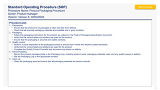 Standard Operating Procedure (SOP)
Procedure Name: Product Packaging Procedure
Owner: Product manager
Version: Version 8, 30/03/2023
42
Procedure (2/2)
1. Preparation:
• Ensure that the product to be packaged is clean and free from defects.
• Check that all required packaging materials are available and in good condition.
2. Packaging
• Follow the packaging instructions for the product, as outlined in the Product Packaging Specification document.
• Verify that the correct labels and stickers are used for the product.
• Ensure that the packaging is secured and sealed correctly.
3. Quality control
• Perform a visual inspection of the packaged product to ensure that it meets the required quality standards.
• Verify that the correct labels and stickers are used for the product.
• Complete the Quality Control Checklist and document any issues or defects.
4. Record Keeping
• Record the product packaging data in the Packaging Log, including product name, packaging materials used, and any quality issues or defects.
• File the Packaging Log in the appropriate location.
5. Clean up
• Clean the packaging area and ensure that all packaging materials are stored correctly.
Real-life example
 