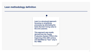 Lean methodology definition
6
Lean is a structured approach
focusing on simplifying
processes by eliminating the
tasks that don’t bring value to
the end customer.
This approach was mostly
derived from the Toyota
Production System (TPS) in the
beginning of the 20th century
and identified as "lean" only in
the 1990s
 