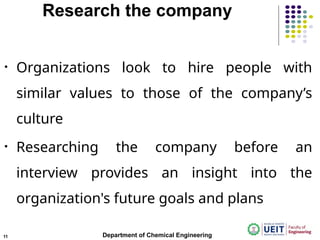 Research the company
• Organizations look to hire people with
similar values to those of the company’s
culture
• Researching the company before an
interview provides an insight into the
organization's future goals and plans
Department of Chemical Engineering
11
 