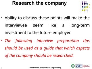 Research the company
• Ability to discuss these points will make the
interviewee seem like a long-term
investment to the future employer
• The following interview preparation tips
should be used as a guide that which aspects
of the company should be researched:
Department of Chemical Engineering
12
 