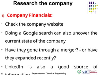 Research the company
1) Company Financials:
• Check the company website
• Doing a Google search can also uncover the
current state of the company
• Have they gone through a merger? - or have
they expanded recently?
• LinkedIn is also a good source of
Department of Chemical Engineering
13
 