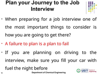 Plan your Journey to the Job
Interview
• When preparing for a job interview one of
the most important things to consider is
how you are going to get there?
• A failure to plan is a plan to fail
• If you are planning on driving to the
interview, make sure you fill your car with
fuel the night before
Department of Chemical Engineering
18
 