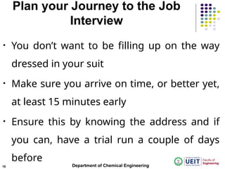 Plan your Journey to the Job
Interview
• You don’t want to be filling up on the way
dressed in your suit
• Make sure you arrive on time, or better yet,
at least 15 minutes early
• Ensure this by knowing the address and if
you can, have a trial run a couple of days
before
Department of Chemical Engineering
19
 