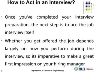 How to Act in an Interview?
• Once you've completed your interview
preparation, the next step is to ace the job
interview itself
• Whether you get offered the job depends
largely on how you perform during the
interview, so its imperative to make a great
first impression on your hiring manager
Department of Chemical Engineering
23
 