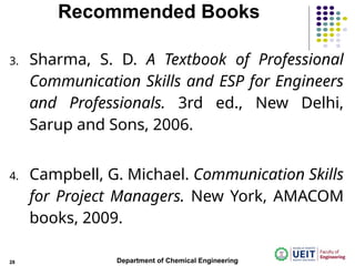 Recommended Books
3. Sharma, S. D. A Textbook of Professional
Communication Skills and ESP for Engineers
and Professionals. 3rd ed., New Delhi,
Sarup and Sons, 2006.
4. Campbell, G. Michael. Communication Skills
for Project Managers. New York, AMACOM
books, 2009.
Department of Chemical Engineering
28
 