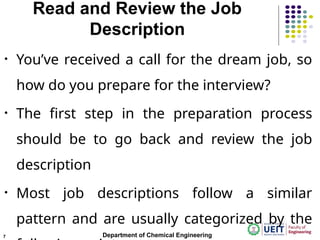 Read and Review the Job
Description
• You’ve received a call for the dream job, so
how do you prepare for the interview?
• The first step in the preparation process
should be to go back and review the job
description
• Most job descriptions follow a similar
pattern and are usually categorized by the
Department of Chemical Engineering
7
 