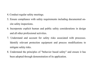 4. Conduct regular safety meetings.
5. Ensure compliance with safety requirements including documented on-
site safety inspections.
6. Incorporate explicit human and public safety considerations in design
and all other professional activities.
7. Understand and account for safety risks associated with processes.
Identify relevant protection equipment and process modifications to
mitigate safety risks.
8. Understand the principles of "behavior based safety" and ensure it has
been adopted through demonstration of its application.
 