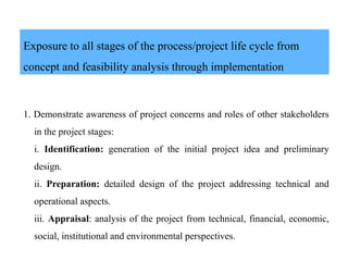 Exposure to all stages of the process/project life cycle from
concept and feasibility analysis through implementation
1. Demonstrate awareness of project concerns and roles of other stakeholders
in the project stages:
i. Identification: generation of the initial project idea and preliminary
design.
ii. Preparation: detailed design of the project addressing technical and
operational aspects.
iii. Appraisal: analysis of the project from technical, financial, economic,
social, institutional and environmental perspectives.
 