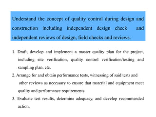 Understand the concept of quality control during design and
construction including independent design check and
independent reviews of design, field checks and reviews.
1. Draft, develop and implement a master quality plan for the project,
including site verification, quality control verification/testing and
sampling plan, etc.
2. Arrange for and obtain performance tests, witnessing of said tests and
other reviews as necessary to ensure that material and equipment meet
quality and performance requirements.
3. Evaluate test results, determine adequacy, and develop recommended
action.
 