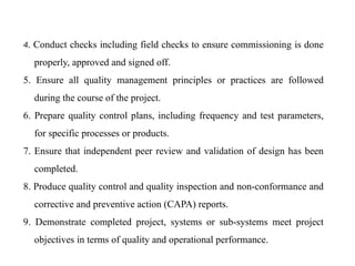 4. Conduct checks including field checks to ensure commissioning is done
properly, approved and signed off.
5. Ensure all quality management principles or practices are followed
during the course of the project.
6. Prepare quality control plans, including frequency and test parameters,
for specific processes or products.
7. Ensure that independent peer review and validation of design has been
completed.
8. Produce quality control and quality inspection and non-conformance and
corrective and preventive action (CAPA) reports.
9. Demonstrate completed project, systems or sub-systems meet project
objectives in terms of quality and operational performance.
 