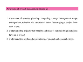 Awareness of project management principles
1. Awareness of resource planning, budgeting, change management, scope
management, schedule and unforeseen issues in managing a project from
start to end.
2. Understand the impacts that benefits and risks of various design solutions
have on a project
3. Understand the needs and expectations of internal and external clients.
 