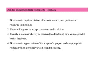 Ask for and demonstrate response to feedback
1. Demonstrate implementation of lessons learned, and performance
reviewed in meetings.
2. Show willingness to accept comments and criticism.
3. Identify situations where you received feedback and how you responded
to that feedback.
4. Demonstrate appreciation of the scope of a project and an appropriate
response when a project varies beyond the scope.
 