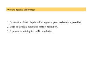Work to resolve differences
1. Demonstrate leadership in achieving team goals and resolving conflict.
2. Work to facilitate beneficial conflict resolution.
3. Exposure to training in conflict resolution.
 