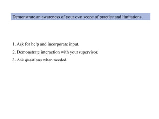 Demonstrate an awareness of your own scope of practice and limitations
1. Ask for help and incorporate input.
2. Demonstrate interaction with your supervisor.
3. Ask questions when needed.
 