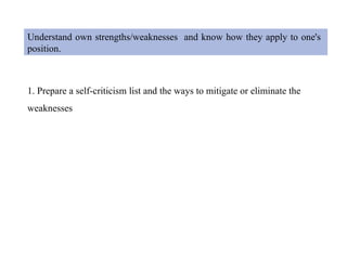Understand own strengths/weaknesses and know how they apply to one's
position.
1. Prepare a self-criticism list and the ways to mitigate or eliminate the
weaknesses
 