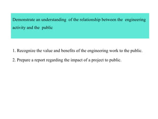 Demonstrate an understanding of the relationship between the engineering
activity and the public
1. Recognize the value and benefits of the engineering work to the public.
2. Prepare a report regarding the impact of a project to public.
 