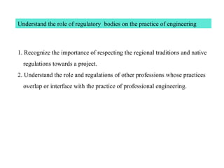 Understand the role of regulatory bodies on the practice of engineering
1. Recognize the importance of respecting the regional traditions and native
regulations towards a project.
2. Understand the role and regulations of other professions whose practices
overlap or interface with the practice of professional engineering.
 