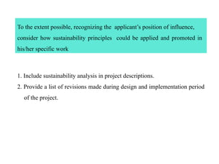 To the extent possible, recognizing the applicant’s position of influence,
consider how sustainability principles could be applied and promoted in
his/her specific work
1. Include sustainability analysis in project descriptions.
2. Provide a list of revisions made during design and implementation period
of the project.
 