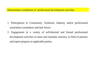 Demonstrate completion of professional development activities
1. Participation in Community, Technical, Industry and/or professional
association committees and task forces.
2. Engagement in a variety of self-directed and formal professional
development activities to learn and maintain currency in field of practice
and report progress to applicable parties.
 