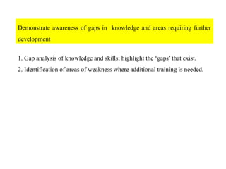 Demonstrate awareness of gaps in knowledge and areas requiring further
development
1. Gap analysis of knowledge and skills; highlight the ‘gaps’ that exist.
2. Identification of areas of weakness where additional training is needed.
 