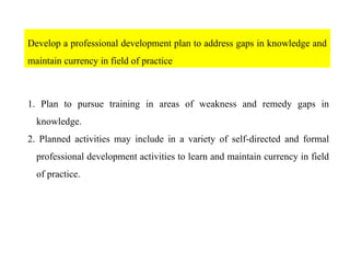Develop a professional development plan to address gaps in knowledge and
maintain currency in field of practice
1. Plan to pursue training in areas of weakness and remedy gaps in
knowledge.
2. Planned activities may include in a variety of self-directed and formal
professional development activities to learn and maintain currency in field
of practice.
 