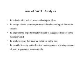 • To help decision makers share and compare ideas.
• To bring a clearer common purpose and understanding of factors for
success.
• To organize the important factors linked to success and failure in the
business world.
• To analyze issues that have led to failure in the past.
• To provide linearity to the decision making process allowing complex
ideas to be presented systematically.
Aim of SWOT Analysis
 