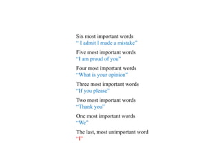 Six most important words
“ I admit I made a mistake”
Five most important words
“I am proud of you”
Four most important words
“What is your opinion”
Three most important words
“If you please”
Two most important words
“Thank you”
One most important words
“We”
The last, most unimportant word
“I”
 