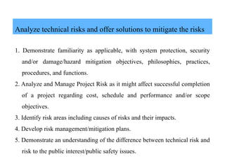 Analyze technical risks and offer solutions to mitigate the risks
1. Demonstrate familiarity as applicable, with system protection, security
and/or damage/hazard mitigation objectives, philosophies, practices,
procedures, and functions.
2. Analyze and Manage Project Risk as it might affect successful completion
of a project regarding cost, schedule and performance and/or scope
objectives.
3. Identify risk areas including causes of risks and their impacts.
4. Develop risk management/mitigation plans.
5. Demonstrate an understanding of the difference between technical risk and
risk to the public interest/public safety issues.
 
