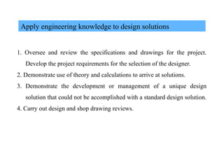 Apply engineering knowledge to design solutions
1. Oversee and review the specifications and drawings for the project.
Develop the project requirements for the selection of the designer.
2. Demonstrate use of theory and calculations to arrive at solutions.
3. Demonstrate the development or management of a unique design
solution that could not be accomplished with a standard design solution.
4. Carry out design and shop drawing reviews.
 