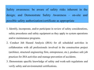 Safety awareness: be aware of safety risks inherent in the
design; and Demonstrate Safety Awareness – on-site and
possible safety authorization/certificate as appropriate
1. Identify, incorporate, and/or participate in review of safety considerations,
safety procedures and safety equipment as they apply to system operations
and/or maintenance programs.
2. Conduct Job Hazard Analysis (JHA) for all scheduled activities in
collaboration with all professionals involved in the construction project
(architect, structural engineering firm, entrepreneur, etc.), produce safe job
practices for JHA activities and manage prevention of accidents.
3. Demonstrate specific knowledge of safety and work-safe regulations and
verify safety and environmental certifications.
 