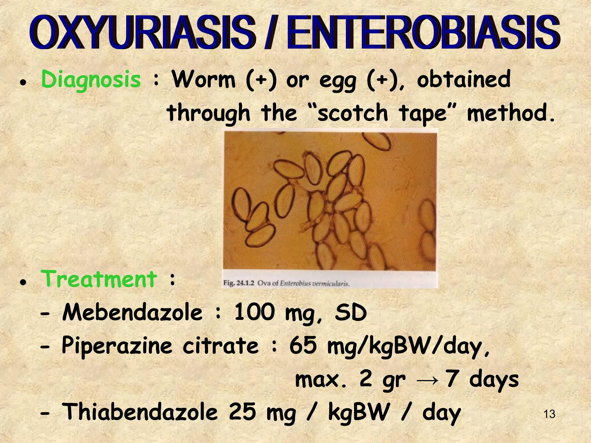 13
● Diagnosis : Worm (+) or egg (+), obtained
through the “scotch tape” method.
● Treatment :
- Mebendazole : 100 mg, SD
- Piperazine citrate : 65 mg/kgBW/day,
max. 2 gr → 7 days
- Thiabendazole 25 mg / kgBW / day
 