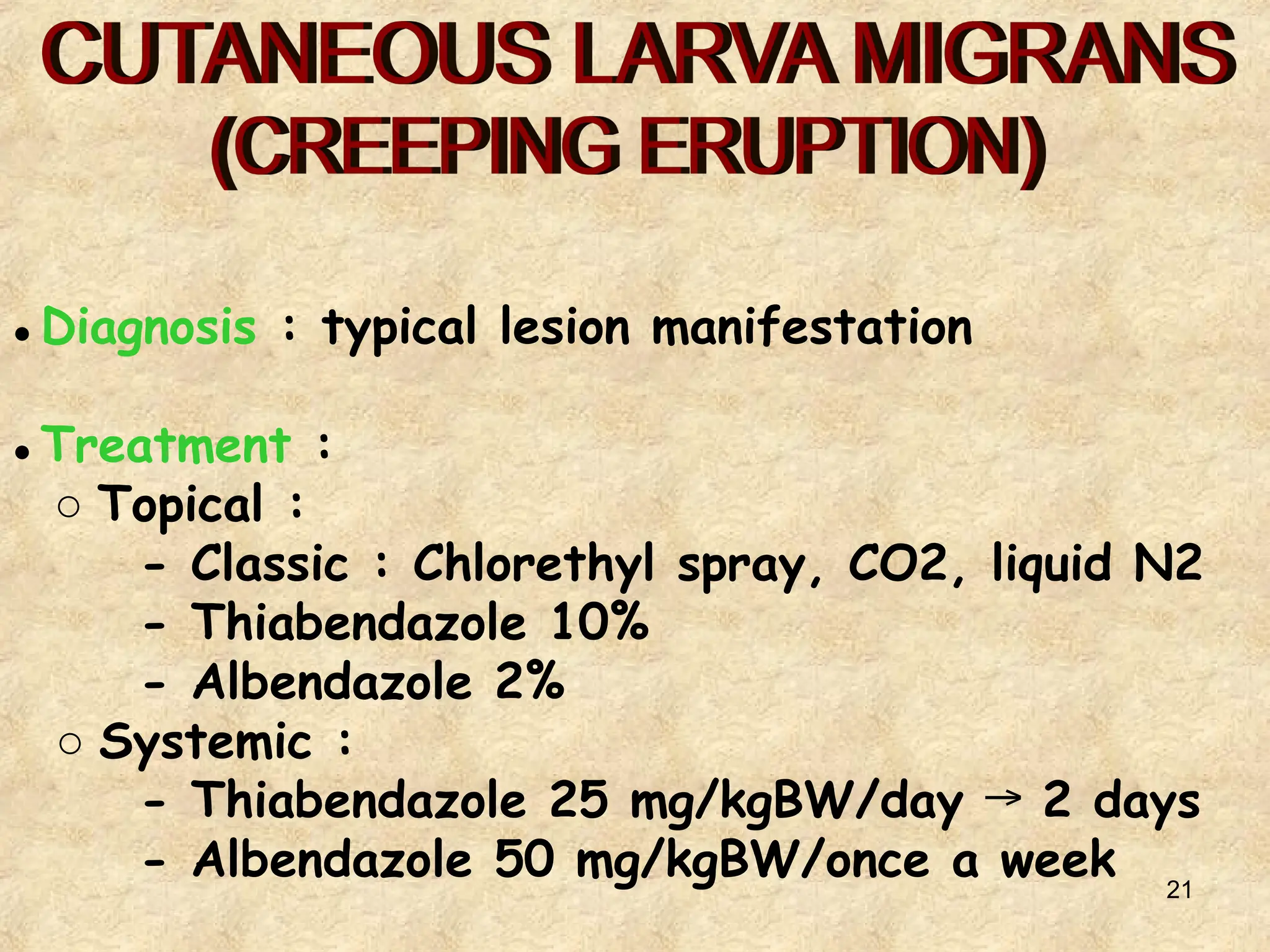 21
● Diagnosis : typical lesion manifestation
● Treatment :
○ Topical :
- Classic : Chlorethyl spray, CO2, liquid N2
- Thiabendazole 10%
- Albendazole 2%
○ Systemic :
- Thiabendazole 25 mg/kgBW/day 2 days
→
- Albendazole 50 mg/kgBW/once a week
 