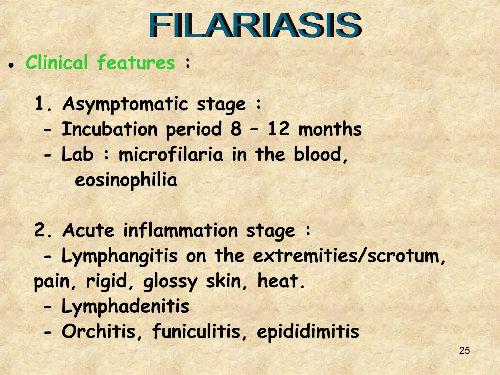 25
● Clinical features :
1. Asymptomatic stage :
- Incubation period 8 – 12 months
- Lab : microfilaria in the blood,
eosinophilia
2. Acute inflammation stage :
- Lymphangitis on the extremities/scrotum,
pain, rigid, glossy skin, heat.
- Lymphadenitis
- Orchitis, funiculitis, epididimitis
 