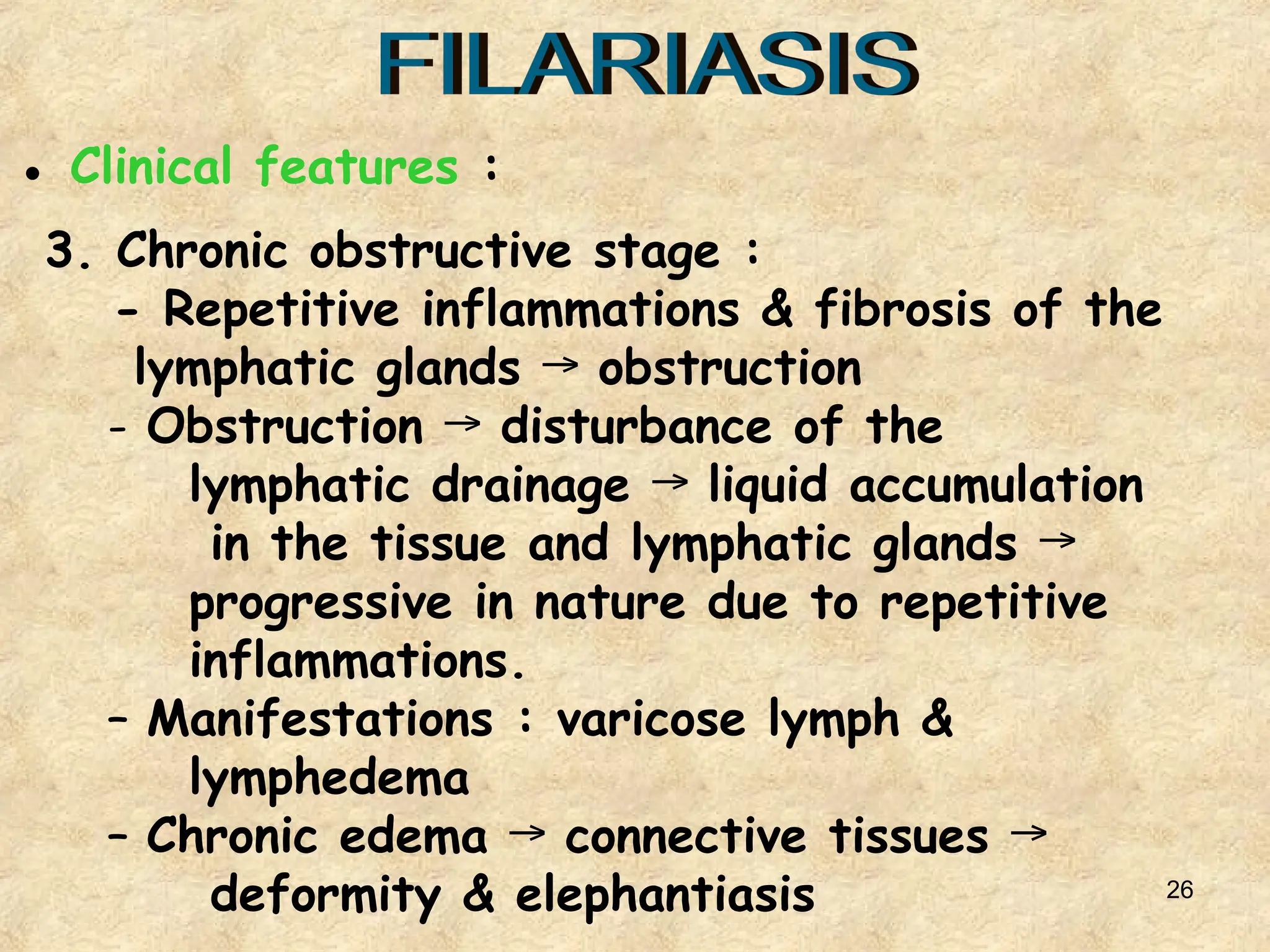 26
3. Chronic obstructive stage :
- Repetitive inflammations & fibrosis of the
lymphatic glands obstruction
→
- Obstruction disturbance of the
→
lymphatic drainage liquid accumulation
→
in the tissue and lymphatic glands →
progressive in nature due to repetitive
inflammations.
– Manifestations : varicose lymph &
lymphedema
– Chronic edema connective tissues
→ →
deformity & elephantiasis
● Clinical features :
 