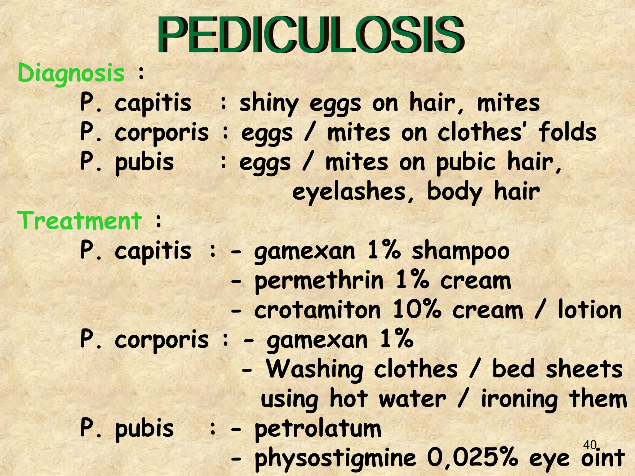 40
Diagnosis :
P. capitis : shiny eggs on hair, mites
P. corporis : eggs / mites on clothes’ folds
P. pubis : eggs / mites on pubic hair,
eyelashes, body hair
Treatment :
P. capitis : - gamexan 1% shampoo
- permethrin 1% cream
- crotamiton 10% cream / lotion
P. corporis : - gamexan 1%
- Washing clothes / bed sheets
using hot water / ironing them
P. pubis : - petrolatum
- physostigmine 0,025% eye oint
 