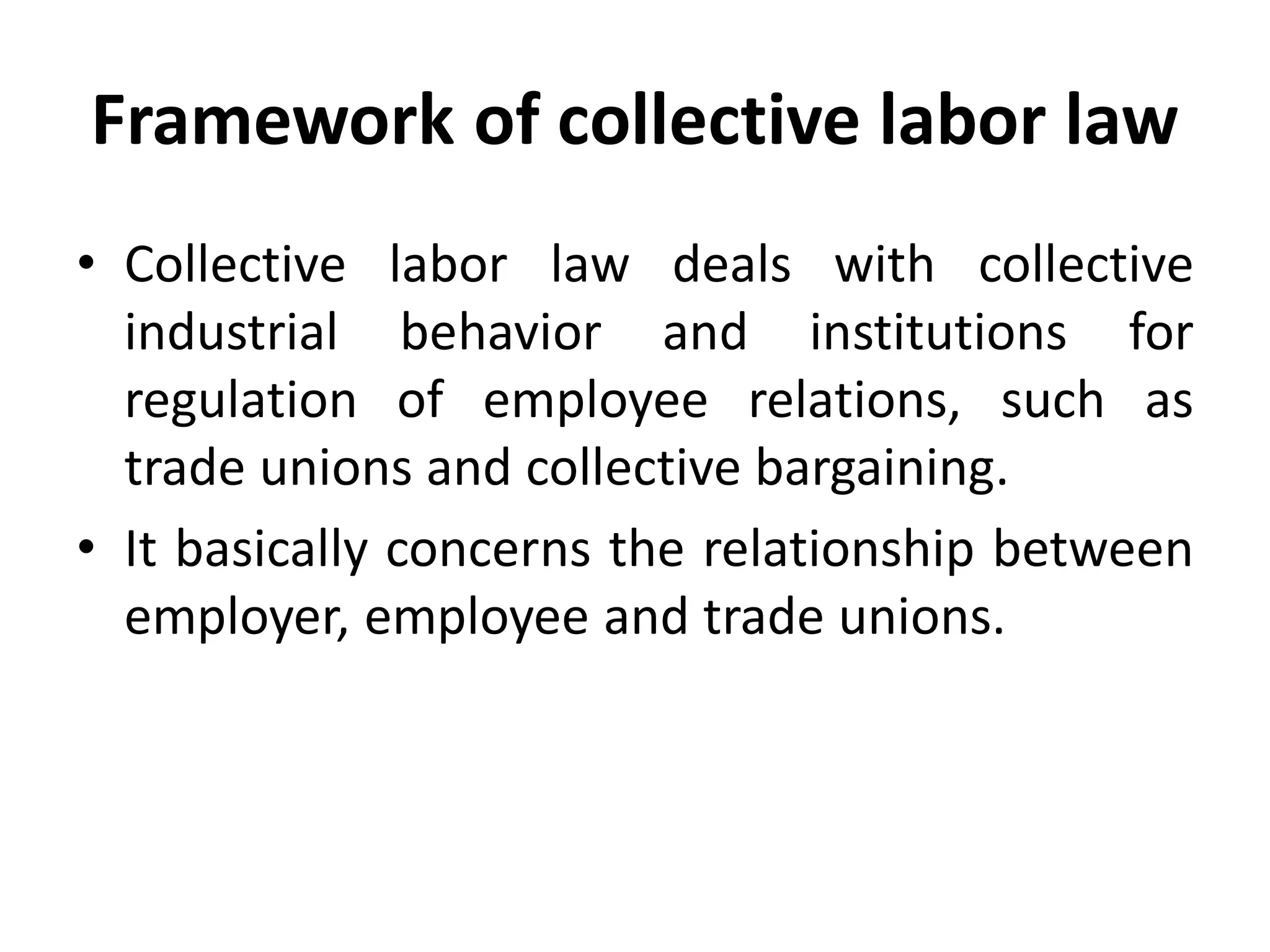 Framework of collective labor law
• Collective labor law deals with collective
industrial behavior and institutions for
regulation of employee relations, such as
trade unions and collective bargaining.
• It basically concerns the relationship between
employer, employee and trade unions.
 