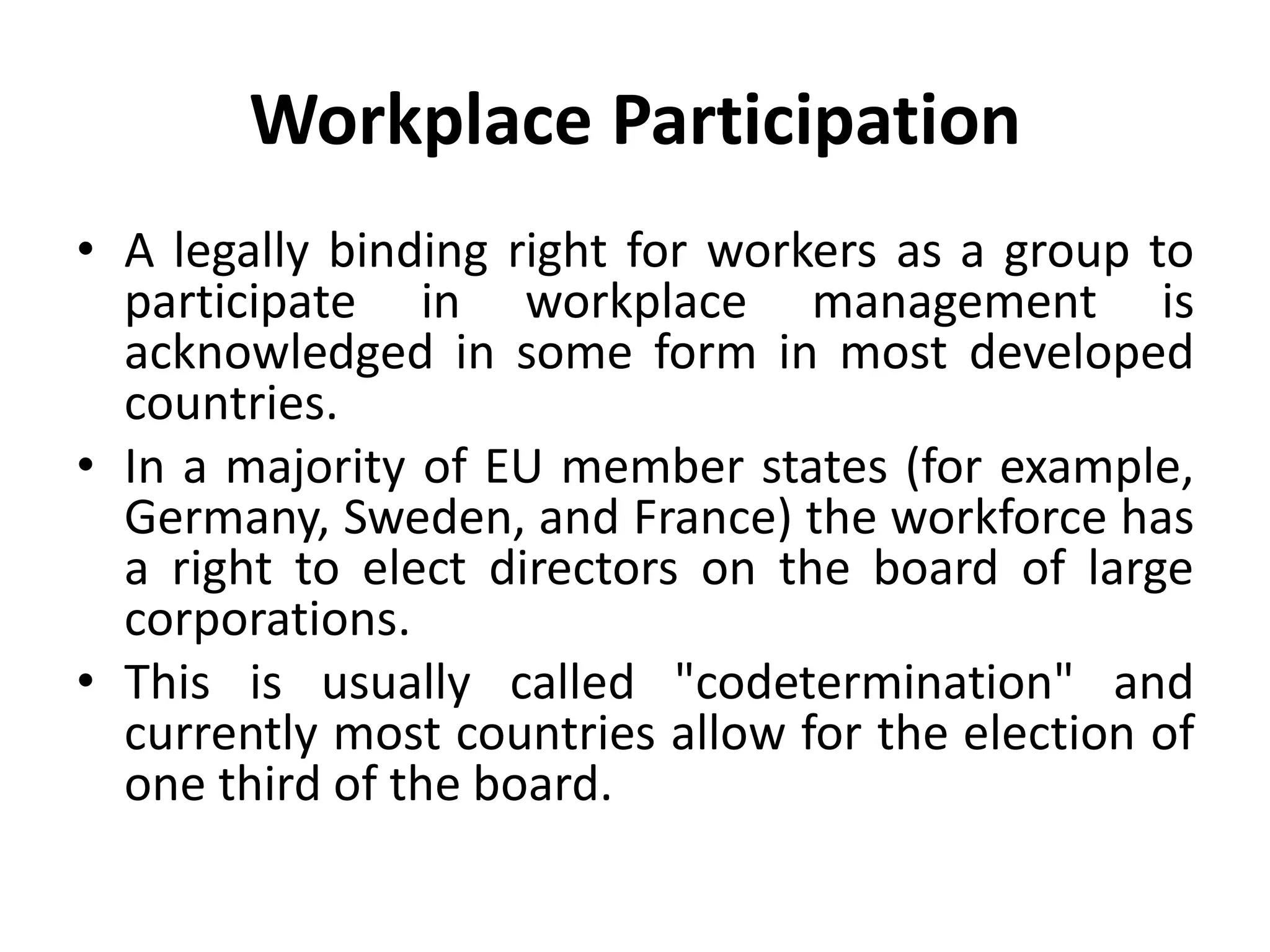 Workplace Participation
• A legally binding right for workers as a group to
participate in workplace management is
acknowledged in some form in most developed
countries.
• In a majority of EU member states (for example,
Germany, Sweden, and France) the workforce has
a right to elect directors on the board of large
corporations.
• This is usually called "codetermination" and
currently most countries allow for the election of
one third of the board.
 