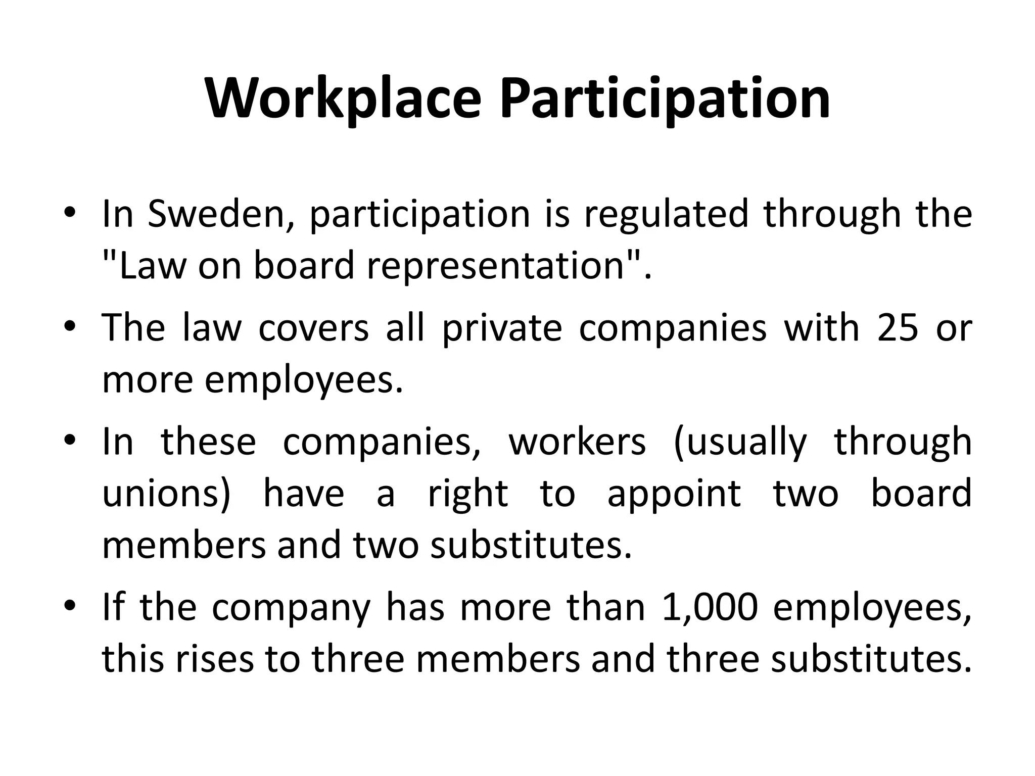 Workplace Participation
• In Sweden, participation is regulated through the
"Law on board representation".
• The law covers all private companies with 25 or
more employees.
• In these companies, workers (usually through
unions) have a right to appoint two board
members and two substitutes.
• If the company has more than 1,000 employees,
this rises to three members and three substitutes.
 