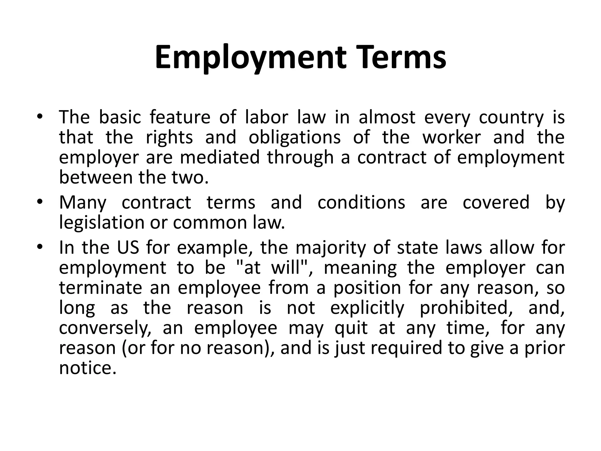 Employment Terms
• The basic feature of labor law in almost every country is
that the rights and obligations of the worker and the
employer are mediated through a contract of employment
between the two.
• Many contract terms and conditions are covered by
legislation or common law.
• In the US for example, the majority of state laws allow for
employment to be "at will", meaning the employer can
terminate an employee from a position for any reason, so
long as the reason is not explicitly prohibited, and,
conversely, an employee may quit at any time, for any
reason (or for no reason), and is just required to give a prior
notice.
 